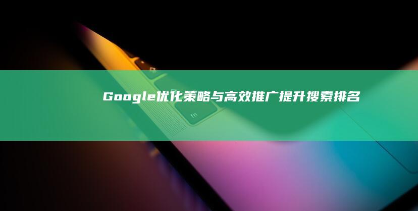 Google优化策略与高效推广：提升搜索排名，增强在线品牌推广